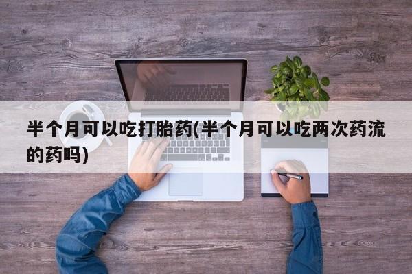 流产药叫什么名字微信怎么购买半个月可以吃打胎药(半个月可以吃两次药流的药吗)