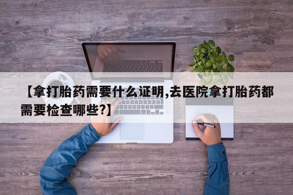 流产药叫什么名字微信怎么购买【拿打胎药需要什么证明,去医院拿打胎药都需要检查哪些?】