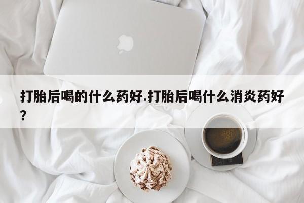 流产药叫什么名字微信怎么购买打胎后喝的什么药好.打胎后喝什么消炎药好？