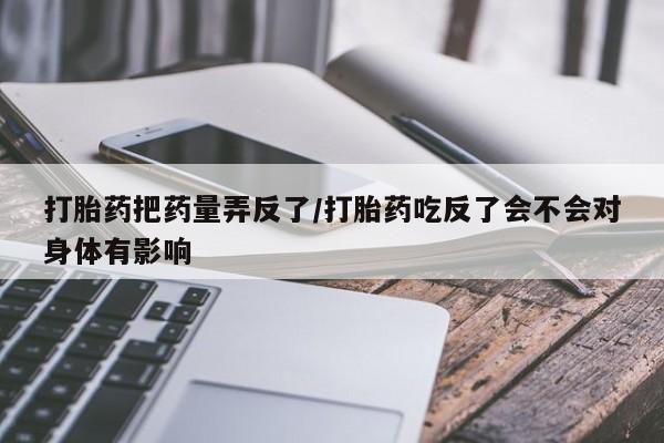 流产药叫什么名字微信怎么购买打胎药把药量弄反了/打胎药吃反了会不会对身体有影响