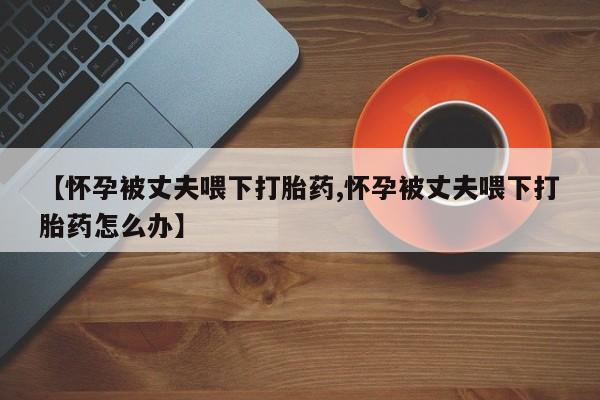 流产药叫什么名字微信怎么购买【怀孕被丈夫喂下打胎药,怀孕被丈夫喂下打胎药怎么办】