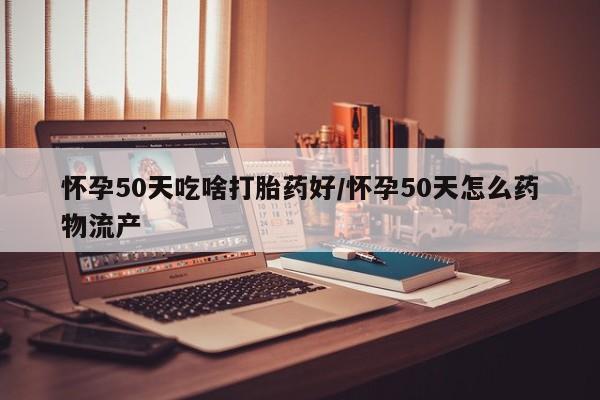 流产药叫什么名字微信怎么购买怀孕50天吃啥打胎药好/怀孕50天怎么药物流产