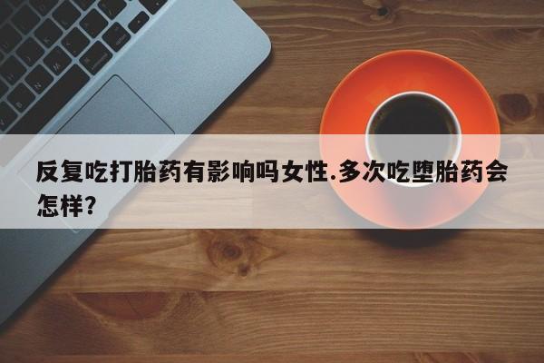 流产药叫什么名字微信怎么购买反复吃打胎药有影响吗女性.多次吃堕胎药会怎样？