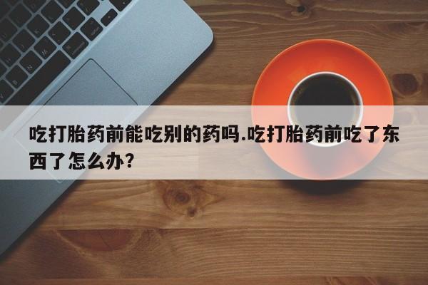 流产药叫什么名字微信怎么购买吃打胎药前能吃别的药吗.吃打胎药前吃了东西了怎么办？