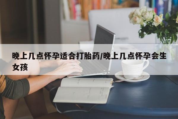 流产药叫什么名字微信怎么购买晚上几点怀孕适合打胎药/晚上几点怀孕会生女孩