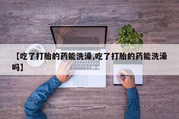 流产药叫什么名字微信怎么购买【吃了打胎的药能洗澡,吃了打胎的药能洗澡吗】