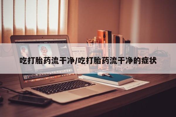 流产药叫什么名字微信怎么购买吃打胎药流干净/吃打胎药流干净的症状