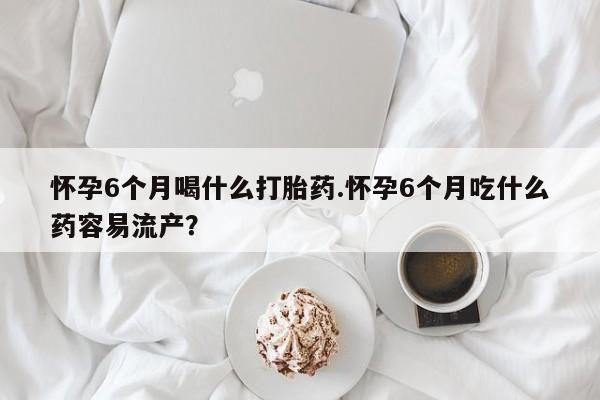 流产药叫什么名字微信怎么购买怀孕6个月喝什么打胎药.怀孕6个月吃什么药容易流产？