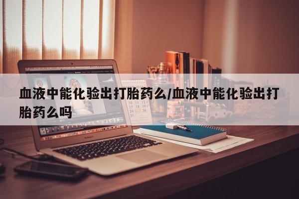 流产药叫什么名字微信怎么购买血液中能化验出打胎药么/血液中能化验出打胎药么吗