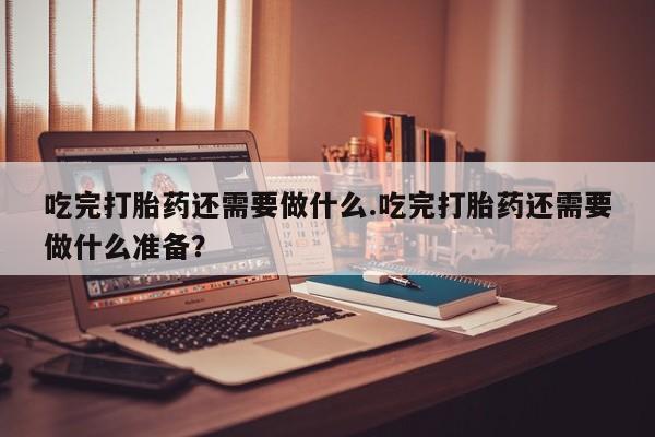 流产药叫什么名字微信怎么购买吃完打胎药还需要做什么.吃完打胎药还需要做什么准备？