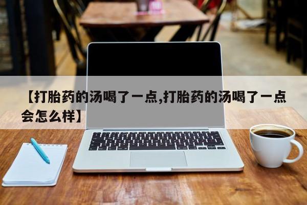 流产药叫什么名字微信怎么购买【打胎药的汤喝了一点,打胎药的汤喝了一点会怎么样】