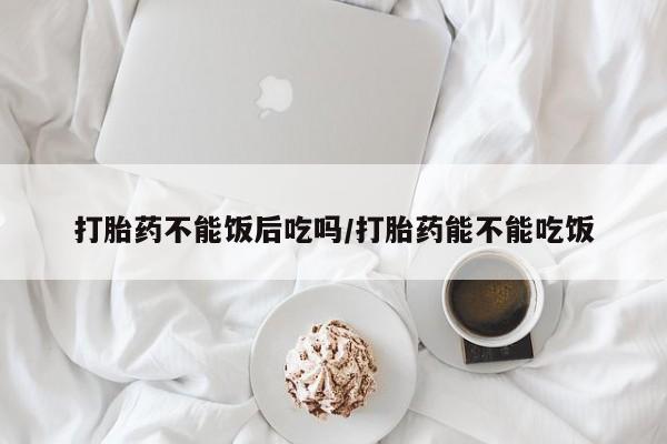 流产药叫什么名字微信怎么购买打胎药不能饭后吃吗/打胎药能不能吃饭
