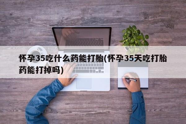 流产药叫什么名字微信怎么购买怀孕35吃什么药能打胎(怀孕35天吃打胎药能打掉吗)