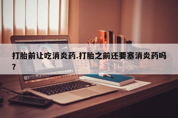 流产药叫什么名字微信怎么购买打胎前让吃消炎药.打胎之前还要塞消炎药吗？