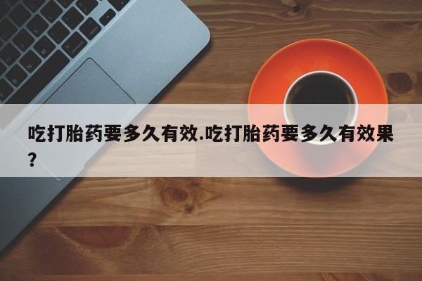 流产药叫什么名字微信怎么购买吃打胎药要多久有效.吃打胎药要多久有效果？