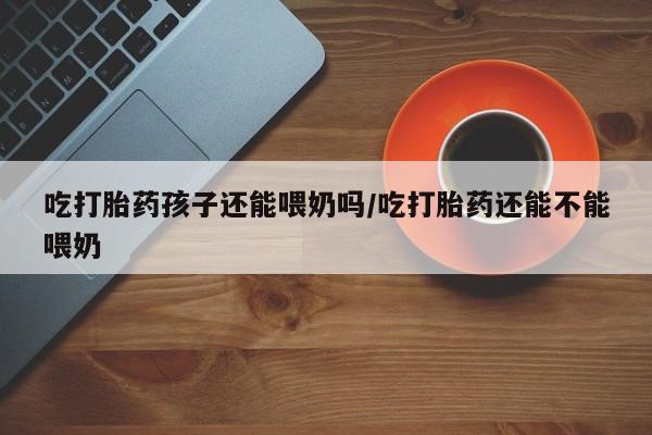 流产药叫什么名字微信怎么购买吃打胎药孩子还能喂奶吗/吃打胎药还能不能喂奶