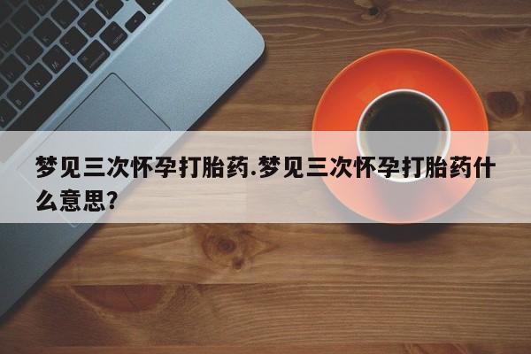 流产药叫什么名字微信怎么购买梦见三次怀孕打胎药.梦见三次怀孕打胎药什么意思？