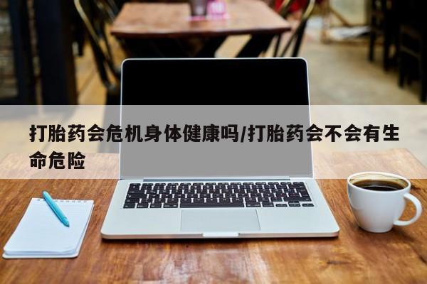 流产药叫什么名字微信怎么购买打胎药会危机身体健康吗/打胎药会不会有生命危险