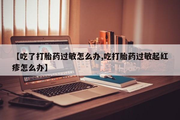 流产药叫什么名字微信怎么购买【吃了打胎药过敏怎么办,吃打胎药过敏起红疹怎么办】