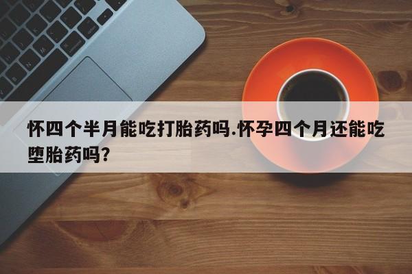 流产药叫什么名字微信怎么购买怀四个半月能吃打胎药吗.怀孕四个月还能吃堕胎药吗？