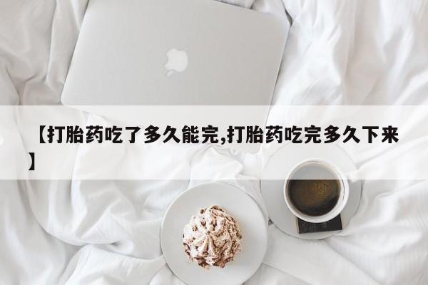流产药叫什么名字微信怎么购买【打胎药吃了多久能完,打胎药吃完多久下来】