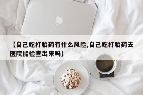 流产药叫什么名字微信怎么购买【自己吃打胎药有什么风险,自己吃打胎药去医院能检查出来吗】