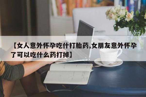 流产药叫什么名字微信怎么购买【女人意外怀孕吃什打胎药,女朋友意外怀孕了可以吃什么药打掉】