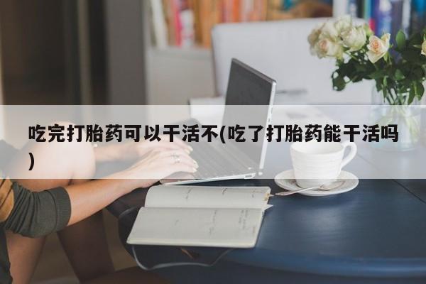 流产药叫什么名字微信怎么购买吃完打胎药可以干活不(吃了打胎药能干活吗)