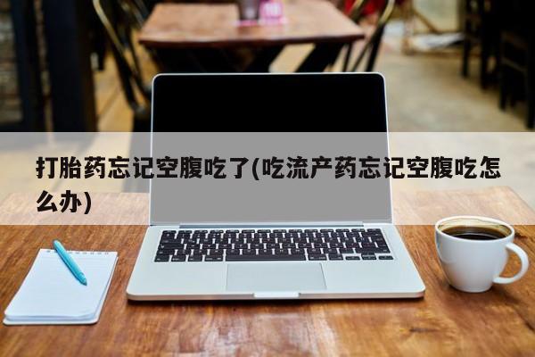 流产药叫什么名字微信怎么购买打胎药忘记空腹吃了(吃流产药忘记空腹吃怎么办)