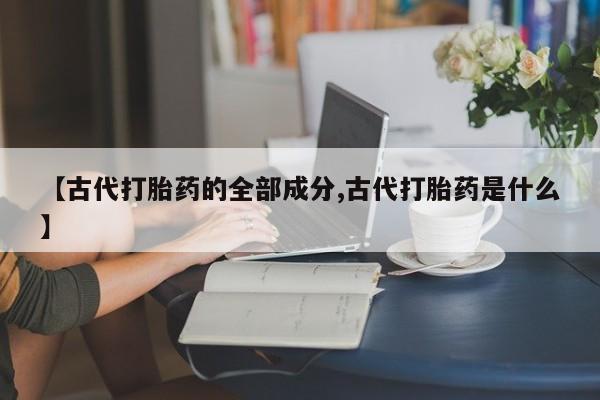 流产药叫什么名字微信怎么购买【古代打胎药的全部成分,古代打胎药是什么】