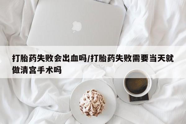 流产药叫什么名字微信怎么购买打胎药失败会出血吗/打胎药失败需要当天就做清宫手术吗