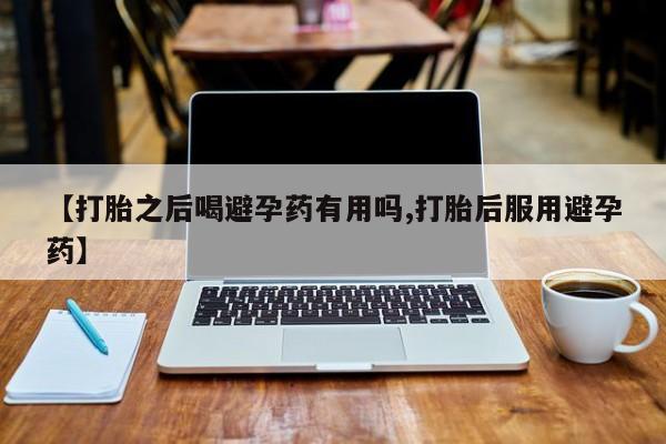 流产药叫什么名字微信怎么购买【打胎之后喝避孕药有用吗,打胎后服用避孕药】