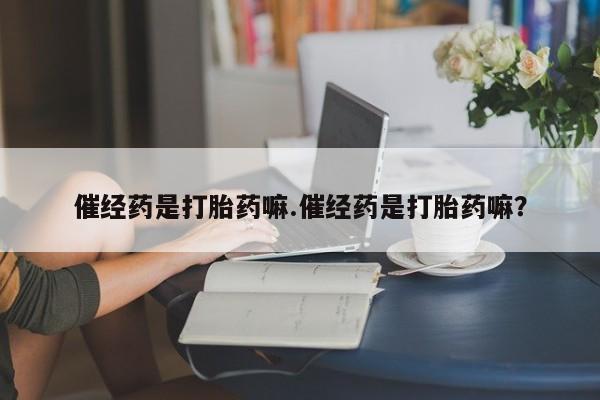 流产药叫什么名字微信怎么购买催经药是打胎药嘛.催经药是打胎药嘛？