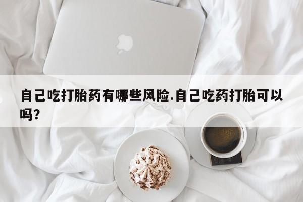 流产药叫什么名字微信怎么购买自己吃打胎药有哪些风险.自己吃药打胎可以吗？