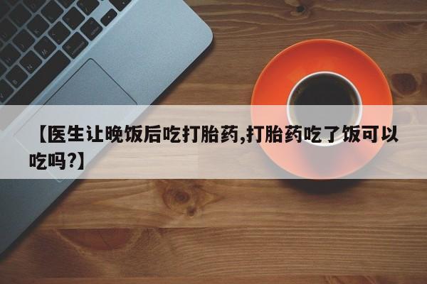 流产药叫什么名字微信怎么购买【医生让晚饭后吃打胎药,打胎药吃了饭可以吃吗?】