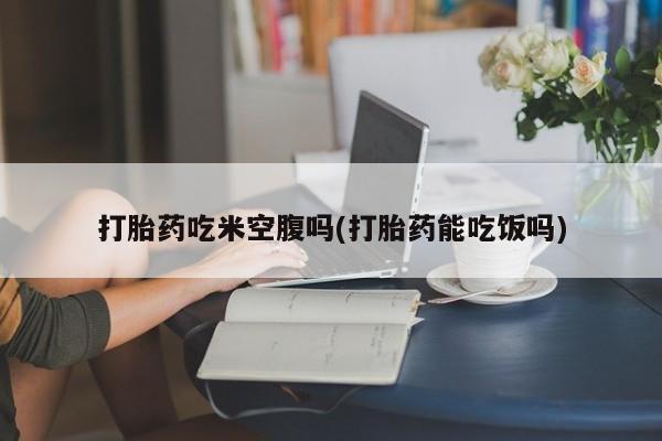 流产药叫什么名字微信怎么购买打胎药吃米空腹吗(打胎药能吃饭吗)