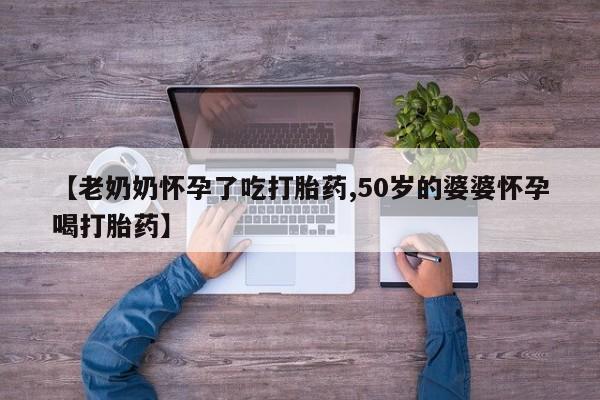 流产药叫什么名字微信怎么购买【老奶奶怀孕了吃打胎药,50岁的婆婆怀孕喝打胎药】