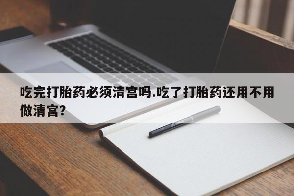 流产药叫什么名字微信怎么购买吃完打胎药必须清宫吗.吃了打胎药还用不用做清宫？