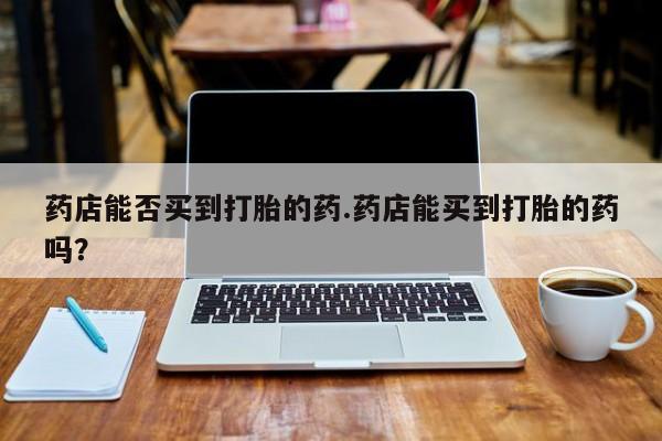 流产药叫什么名字微信怎么购买药店能否买到打胎的药.药店能买到打胎的药吗？
