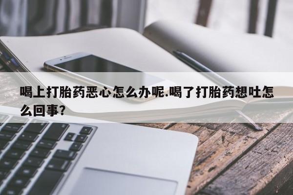 流产药叫什么名字微信怎么购买喝上打胎药恶心怎么办呢.喝了打胎药想吐怎么回事？