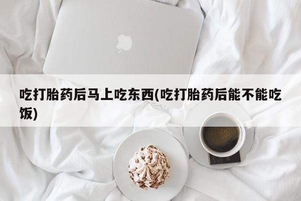流产药叫什么名字微信怎么购买吃打胎药后马上吃东西(吃打胎药后能不能吃饭)