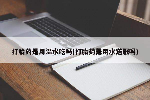 流产药叫什么名字微信怎么购买打胎药是用温水吃吗(打胎药是用水送服吗)