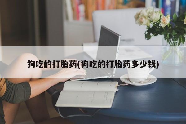 流产药叫什么名字微信怎么购买狗吃的打胎药(狗吃的打胎药多少钱)