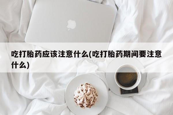 流产药叫什么名字微信怎么购买吃打胎药应该注意什么(吃打胎药期间要注意什么)