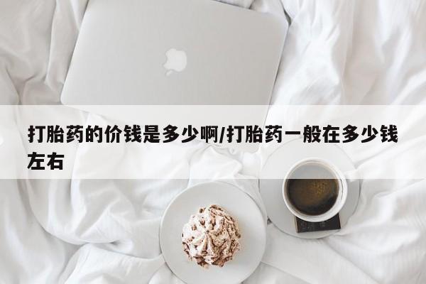 流产药叫什么名字微信怎么购买打胎药的价钱是多少啊/打胎药一般在多少钱左右