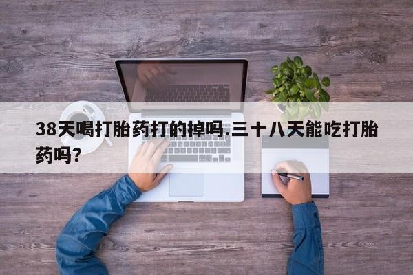流产药叫什么名字微信怎么购买38天喝打胎药打的掉吗.三十八天能吃打胎药吗？