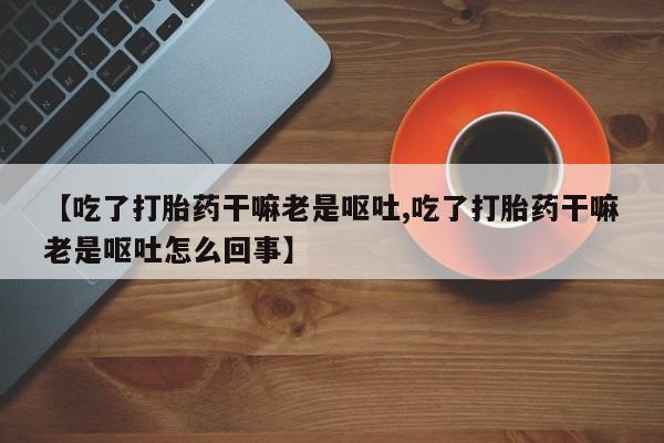 流产药叫什么名字微信怎么购买【吃了打胎药干嘛老是呕吐,吃了打胎药干嘛老是呕吐怎么回事】