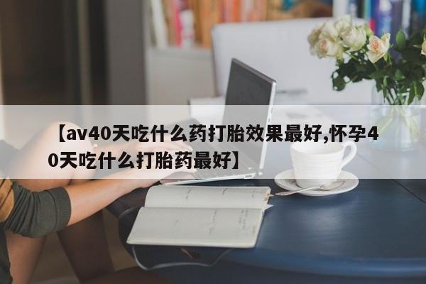 流产药叫什么名字微信怎么购买【av40天吃什么药打胎效果最好,怀孕40天吃什么打胎药最好】