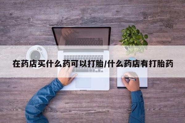 流产药叫什么名字微信怎么购买在药店买什么药可以打胎/什么药店有打胎药