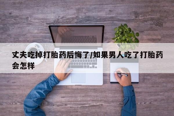 流产药叫什么名字微信怎么购买丈夫吃掉打胎药后悔了/如果男人吃了打胎药会怎样